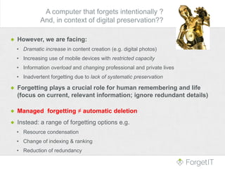 However, we are facing:
• Dramatic increase in content creation (e.g. digital photos)
• Increasing use of mobile devices with restricted capacity
• Information overload and changing professional and private lives
• Inadvertent forgetting due to lack of systematic preservation
Forgetting plays a crucial role for human remembering and life
(focus on current, relevant information; ignore redundant details)
Managed forgetting ≠ automatic deletion
Instead: a range of forgetting options e.g.
• Resource condensation
• Change of indexing & ranking
• Reduction of redundancy
A computer that forgets intentionally ?
And, in context of digital preservation??
 