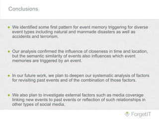 Conclusions
We identified some first pattern for event memory triggering for diverse
event types including natural and manmade disasters as well as
accidents and terrorism.
Our analysis confirmed the influence of closeness in time and location,
but the semantic similarity of events also influences which event
memories are triggered by an event.
In our future work, we plan to deepen our systematic analysis of factors
for revisiting past events and of the combination of those factors.
We also plan to investigate external factors such as media coverage
linking new events to past events or reflection of such relationships in
other types of social media.
 