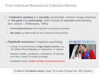 “ Collective memory is a socially constructed, common image (memory)
of the past of a community, which frames its current understanding
and actions.” [Halbwachs, 1950]
• Crowd phenomenon and important to societal processes
• Not static as determined by the concerns of the present
From Individual Memories to Collective Memory
M. Halbwachs, On collective memory. Chicago: The University of Chicago Press, 1950 (Translation).
Flashbulb memories in cognitive psychology
• A study of remembering of high-impact events, e.g.,
The British Royal Wedding or September 11 attacks
• Aspects: details, confidence, consistency of memory
over time, impact of media coverage
• Qualitative study: limited number of events and users
 
