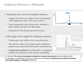 Collective Memory in Wikipedia
Wikipedia as a source for global memory
• Largest and most up-to-date online encyclopedia
(19M registered users, 30K active editors)
• Social negotiation and construction reflected in
early editing activities and talk pages
• Indicators for identifying real-world events
C. Pentzold, The online encyclopaedia wikipedia as a global memory place, Memory Studies, 2009.
M. Georgescu, N. Kanhabua, D. Krause, W. Nejdl, and S. Siersdorfer, Extracting event-related information
from article updates in wikipedia, ECIR'2013.
View logs as the signal for collective memory
• Public page view traffics with a long time span
• Not directly reflect how people forget; significant
patterns are a good estimate public remembering
• Large-scale analysis complements (1) qualitative
studies (2) analyzing article content (scalability)
 