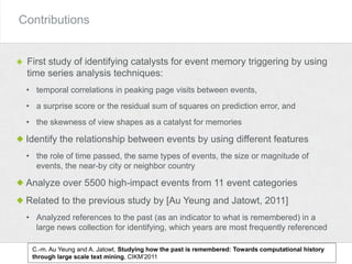 Contributions
First study of identifying catalysts for event memory triggering by using
time series analysis techniques:
• temporal correlations in peaking page visits between events,
• a surprise score or the residual sum of squares on prediction error, and
• the skewness of view shapes as a catalyst for memories
Identify the relationship between events by using different features
• the role of time passed, the same types of events, the size or magnitude of
events, the near-by city or neighbor country
Analyze over 5500 high-impact events from 11 event categories
Related to the previous study by [Au Yeung and Jatowt, 2011]
• Analyzed references to the past (as an indicator to what is remembered) in a
large news collection for identifying, which years are most frequently referenced
C.-m. Au Yeung and A. Jatowt, Studying how the past is remembered: Towards computational history
through large scale text mining, CIKM’2011
 