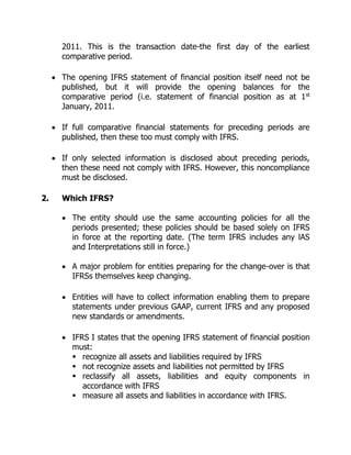 2011. This is the transaction date-the first day of the earliest 
comparative period. 
 The opening IFRS statement of financial position itself need not be 
published, but it will provide the opening balances for the 
comparative period (i.e. statement of financial position as at 1st 
January, 2011. 
 If full comparative financial statements for preceding periods are 
published, then these too must comply with IFRS. 
 If only selected information is disclosed about preceding periods, 
then these need not comply with IFRS. However, this noncompliance 
must be disclosed. 
2. Which IFRS? 
 The entity should use the same accounting policies for all the 
periods presented; these policies should be based solely on IFRS 
in force at the reporting date. (The term IFRS includes any lAS 
and Interpretations still in force.) 
 A major problem for entities preparing for the change-over is that 
IFRSs themselves keep changing. 
 Entities will have to collect information enabling them to prepare 
statements under previous GAAP, current IFRS and any proposed 
new standards or amendments. 
 IFRS I states that the opening IFRS statement of financial position 
must: 
 recognize all assets and liabilities required by IFRS 
 not recognize assets and liabilities not permitted by IFRS 
 reclassify all assets, liabilities and equity components in 
accordance with IFRS 
 measure all assets and liabilities in accordance with IFRS. 
 