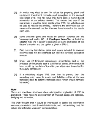 (d) An entity may elect to use fair values for property, plant and 
equipment, investment properties and intangibles as the deemed 
cost under IFRS. This fair value may have been a market-based 
revaluation or an indexed amount. This means that even if the 
cost model is used for these assets under IFRS, this valuation can 
be used to replace cost initially. Therefore, the entity can use fair 
value as the deemed cost but then not have to revalue the assets 
each year. 
(e) Some actuarial gains and losses on pension schemes are left 
‘unrecognised under lAS 19 Employee benefits. A first-time 
adopter may find it easier to recognise all gains and losses at the 
date of transition and this option is given in IFRS 1. 
(f) Past currency translation gains and losses included in revenue 
reserves need not be separated out into the currency translation 
reserve. 
(g) Under lAS 32 Financial instruments: presentation part of the 
proceeds of convertible debt is classified as equity. If the debt had 
been repaid by the date of transition, no adjustment is needed for 
the equity component. 
(h) If a subsidiary adopts IFRS later than its parent, then the 
subsidiary may value its assets and liabilities either at its own 
transition date its parent’s transition date (which would normally 
be easier). 
Note 
There are also three situations where retrospective application of IFRS is 
prohibited. These relate to derecognition of financial assets and liabilities, 
hedging and estimates. 
The IASB thought that it would be impractical to obtain the information 
necessary to restate past financial statements, and that restating past fair 
values and estimates was open to manipulation. 
 
