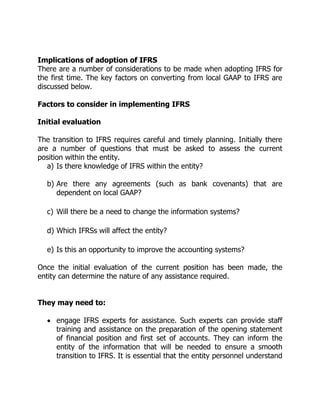 Implications of adoption of IFRS 
There are a number of considerations to be made when adopting IFRS for 
the first time. The key factors on converting from local GAAP to IFRS are 
discussed below. 
Factors to consider in implementing IFRS 
Initial evaluation 
The transition to IFRS requires careful and timely planning. Initially there 
are a number of questions that must be asked to assess the current 
position within the entity. 
a) Is there knowledge of IFRS within the entity? 
b) Are there any agreements (such as bank covenants) that are 
dependent on local GAAP? 
c) Will there be a need to change the information systems? 
d) Which IFRSs will affect the entity? 
e) Is this an opportunity to improve the accounting systems? 
Once the initial evaluation of the current position has been made, the 
entity can determine the nature of any assistance required. 
They may need to: 
 engage IFRS experts for assistance. Such experts can provide staff 
training and assistance on the preparation of the opening statement 
of financial position and first set of accounts. They can inform the 
entity of the information that will be needed to ensure a smooth 
transition to IFRS. It is essential that the entity personnel understand 
 