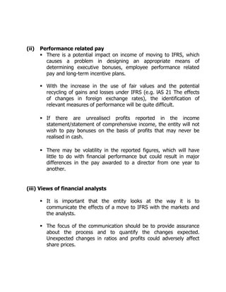 (ii) Performance related pay 
 There is a potential impact on income of moving to IFRS, which 
causes a problem in designing an appropriate means of 
determining executive bonuses, employee performance related 
pay and long-term incentive plans. 
 With the increase in the use of fair values and the potential 
recycling of gains and losses under IFRS (e.g. lAS 21 The effects 
of changes in foreign exchange rates), the identification of 
relevant measures of performance will be quite difficult. 
 If there are unrealisecl profits reported in the income 
statement/statement of comprehensive income, the entity will not 
wish to pay bonuses on the basis of profits that may never be 
realised in cash. 
 There may be volatility in the reported figures, which will have 
little to do with financial performance but could result in major 
differences in the pay awarded to a director from one year to 
another. 
(iii) Views of financial analysts 
 It is important that the entity looks at the way it is to 
communicate the effects of a move to IFRS with the markets and 
the analysts. 
 The focus of the communication should be to provide assurance 
about the process and to quantify the changes expected. 
Unexpected changes in ratios and profits could adversely affect 
share prices. 
 