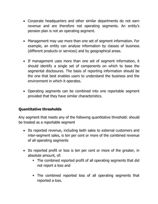  Corporate headquarters and other similar departments do not earn 
revenue and are therefore not operating segments. An entity’s 
pension plan is not an operating segment. 
 Management may use more than one set of segment information. For 
example, an entity can analyse information by classes of business 
(different products or services) and by geographical areas. 
 If management uses more than one set of segment information, it 
should identify a single set of components on which to base the 
segmental disclosures. The basis of reporting information should be 
the one that best enables users to understand the business and the 
environment in which it operates. 
 Operating segments can be combined into one reportable segment 
provided that they have similar characteristics. 
Quantitative thresholds 
Any segment that meets any of the following quantitative threshold: should 
be treated as a reportable segment 
 Its reported revenue, including both sales to external customers and 
inter-segment sales, is ten per cent or more of the combined revenue 
of all operating segments 
 Its reported profit or loss is ten per cent or more of the greater, in 
absolute amount, of: 
 The combined reported profit of all operating segments that did 
not report a loss and 
 The combined reported loss of all operating segments that 
reported a loss. 
 