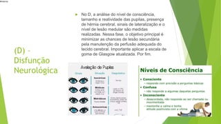 #interna
(D) –
Disfunção
Neurológica
 No D, a análise do nível de consciência,
tamanho e reatividade das pupilas, presença
de hérnia cerebral, sinais de lateralização e o
nível de lesão medular são medidas
realizadas. Nessa fase, o objetivo principal é
minimizar as chances de lesão secundária
pela manutenção da perfusão adequada do
tecido cerebral. Importante aplicar a escala de
goma de Glasgow atualizada. Por fim.
 