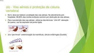 #interna
(A) – Vias aéreas e proteção da coluna
vertebral
 No A, deve-se realizar a avaliação das vias aéreas. No atendimento pré-
hospitalar, 66-85% das mortes evitáveis ocorrem por obstrução de vias aéreas.
 Para manutenção das vias aéreas utiliza-se das técnicas: “chin lift”: elevação
do queixo, uso de aspirador de ponta rígida.
 Já o “jaw thrust”: anteriorização da mandíbula, cânula orofaríngea (Guedel).
 