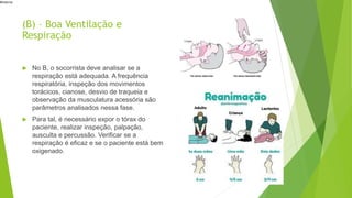 #interna
(B) – Boa Ventilação e
Respiração
 No B, o socorrista deve analisar se a
respiração está adequada. A frequência
respiratória, inspeção dos movimentos
torácicos, cianose, desvio de traqueia e
observação da musculatura acessória são
parâmetros analisados nessa fase.
 Para tal, é necessário expor o tórax do
paciente, realizar inspeção, palpação,
ausculta e percussão. Verificar se a
respiração é eficaz e se o paciente está bem
oxigenado.
 