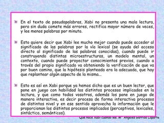 En el texto de pseudopalabras, Xabi no presenta una mala lectura, pero sin duda comete más errores, rectifica mayor número de veces, y lee menos palabras por minuto.  Esto quiere decir que Xabi lee mucho mejor cuando puede acceder al significado de las palabras por la vía lexical (se ayuda del acceso directo al significado de las palabras conocidas), cuando puede ir construyendo distintas microestructuras, un modelo mental, un contexto, cuando puede proyectar conocimientos previos, cuando a través del propio significado va obteniendo la verificación de que va por buen camino, que la hipótesis planteada era la adecuada, que hay que replantear algún aspecto de la misma...  Esto es así en Xabi porque ya hemos dicho que es un buen lector, que pone en juego con habilidad los distintos procesos implicados en la lectura, y que como todos vosotros, además los pone en juego de manera interactiva, es decir procesa de forma interactiva procesos de distintos nivel y en ese sentido aprovecha la información que le proporcionan los distintos procesos implicados (perceptivos, lexicales, sintáctico, semánticos). 