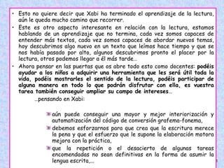 Esto no quiere decir que Xabi ha terminado el aprendizaje de la lectura, aún le queda mucho camino que recorrer.  Este es otro aspecto interesante en relación con la lectura, estamos hablando de un aprendizaje que no termina, cada vez somos capaces de entender más textos, cada vez somos capaces de abordar nuevos temas, hoy descubrimos algo nuevo en un texto que leímos hace tiempo y que se nos había pasado por alto, algunos descubrimos pronto el placer por la lectura, otros podemos llegar a él más tarde…  Ahora pensar en las puertas que os abre todo esto como docentes:  podéis ayudar a los niños a adquirir una herramienta que les será útil toda la vida, podéis mostrarles el sentido de la lectura, podéis participar de alguna manera en todo lo que podrán disfrutar con ella, es vuestra tarea también conseguir ampliar su campo de intereses …  … pensando en Xabi:  aún puede conseguir una mayor y mejor interiorización y automatización del código de conversión grafema-fonema,  debemos esforzarnos para que crea que la escritura merece la pena y que el esfuerzo que le supone la elaboración motora mejora con la práctica,  que la repetición o el desacierto de algunas tareas encomendadas no sean definitivas en la forma de asumir la lengua escrita,...  