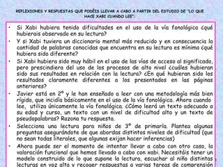 REFLEXIONES Y RESPUESTAS QUE PODÉIS LLEVAR A CABO A PARTIR DEL ESTUDIO DE “LO QUE HACE XABI CUANDO LEE”: Si Xabi hubiera tenido dificultades en el uso de la vía fonológica ¿qué hubierais observado en su lectura?  Y si Xabi tuviera un diccionario mental más reducido y en consecuencia la cantidad de palabras conocidas que encuentra en su lectura es mínima ¿qué hubiera sido diferente? Si Xabi hubiera sido muy hábil en el uso de las vías de acceso al significado, pero prescindiera del uso de los procesos de alto nivel ¿cuáles hubieran sido sus resultados en relación con la lectura? ¿En qué hubieran sido los resultados claramente diferentes a los presentados en las páginas anteriores? Javier está en 2º y le han enseñado a leer con una metodología más bien rígida, que incidía básicamente en el uso de la vía fonológica. Ahora cuando  lee,  utiliza únicamente la vía fonológica. ¿Cómo leerá un texto adecuado a su edad y curso, un texto con un nivel de dificultad alto y un texto de pseudopalabras? Razona tu respuesta.  Selecciona una lectura para niños de 3º de primaría. Plantea algunas preguntas asegurándote de que abordas distintos niveles de dificultad (que no sean todas literales, que algunas exijan hacer inferencias) Ahora puede ser el momento de intentar llevar a cabo con otro caso, la valoración funcional que hemos llevado a cabo con xabi. Necesitáis tener un modelo construido de lo que supone la lectura, escuchar al niño distintas lecturas en voz alta y recoger respuestas a varias tareas de comprensión lectora. ¿Os atrevéis?... ¡Ánimo!  