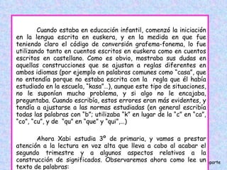 Cuando estaba en educación infantil, comenzó la iniciación en la lengua escrita en euskera, y en la medida en que fue teniendo claro el código de conversión grafema-fonema, lo fue utilizando tanto en cuentos escritos en euskera como en cuentos escritos en castellano. Como es obvio, mostraba sus dudas en aquellas construcciones que se ajustan a reglas diferentes en ambos idiomas (por ejemplo en palabras comunes como “casa”, que no entendía porque no estaba escrita con la  regla que él había estudiado en la escuela, “kasa”…), aunque este tipo de situaciones, no le suponían mucho problema, y si algo no le encajaba, preguntaba. Cuando escribía, estos errores eran más evidentes, y tendía a ajustarse a las normas estudiadas (en general escribía todas las palabras con “b”; utilizaba “k” en lugar de la “c” en “ca”, “co”, “cu”, y de  “qu” en “que” y “qui”,…) Ahora Xabi estudia 3º de primaria, y vamos a prestar atención a la lectura en voz alta que lleva a cabo al acabar el segundo trimestre y a algunos aspectos relativos a la construcción de significados. Observaremos ahora como lee un texto de palabras: 