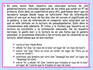 En este texto Xabi muestra una velocidad lectora de 126 palabras/minuto, velocidad esperada de los niños que están en 4º de primaria. Este dato es cuantitativo pero útil, podríamos decir que es necesario aunque desde luego no suficiente. Nos da información sobre el uso que se hace de las dos vías de acceso al significado de la palabra, y nos da información al comparar esta velocidad con la que el niño obtiene en la lectura de pseudopalabras. Este dato lo retomaremos más adelante. El ritmo y la fluidez que muestra en la lectura es excelente y la entonación adecuada. No se muestra nervioso, le gusta leer, y la lectura no es una tarea que le genere ansiedad. Si prestamos atención a los errores que ha cometido en su lectura, observamos que no son muchos:  vacila al leer Hada-Rata añade “la” (lee “un rayo de la luna” en lugar de “un rayo de luna”) omite “ya” (lee “Pero no eres un ratón” en lugar de “Pero ya no eres un ratón”) sustituye una palabra por otra (lee “despegó las alas” en lugar de “desplegó las alas) omite “le” y añade ”la” (lee “camino que trazaba el rayo de la luna” en lugar de “camino que le trazaba el rayo de luna)  