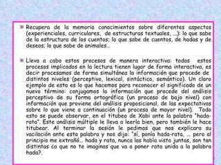 Recupera de la memoria conocimientos sobre diferentes aspectos (experienciales, curriculares,  de estructuras textuales, ...): lo que sabe de la estructura de los cuentos; lo que sabe de cuentos, de hadas y de deseos; lo que sabe de animales…  Lleva a cabo estos procesos de manera interactiva: todos  estos procesos implicados en la lectura tienen lugar de forma interactiva, es decir procesamos de forma simultánea la información que procede de  distintos niveles (perceptivo, lexical, sintáctico, semántico). Un claro ejemplo de esto es lo que hacemos para reconocer el significado de un nuevo término: conjugamos la información que procede del análisis perceptivo de su forma ortográfica (un proceso de bajo nivel) con información que proviene del análisis proposicional, de las expectativas sobre lo que viene a continuación (un proceso de mayor nivel).  Todo esto se puede observar, en el titubeo de Xabi ante la palabra “hada-rata”. Este análisis múltiple le lleva a leerla bien, pero también le hace titubear. Al terminar la sesión le pedimos que nos explicara su vacilación ante esta palabra y nos dijo: “sí, ponía hada-rata, ... pero al principio me extrañó... hada y rata, nunca las había visto juntas, son tan distintas ¿a que no te imaginas que va a poner rata unida a la palabra hada?. 