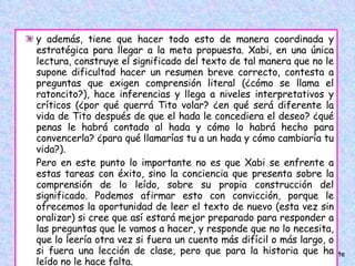 y además, tiene que hacer todo esto de manera coordinada y estratégica para llegar a la meta propuesta. Xabi, en una única lectura, construye el significado del texto de tal manera que no le supone dificultad hacer un resumen breve correcto, contesta a preguntas que exigen comprensión literal (¿cómo se llama el ratoncito?), hace inferencias y llega a niveles interpretativos y críticos (¿por qué querrá Tito volar? ¿en qué será diferente la vida de Tito después de que el hada le concediera el deseo? ¿qué penas le habrá contado al hada y cómo lo habrá hecho para convencerla? ¿para qué llamarías tu a un hada y cómo cambiaría tu vida?).  Pero en este punto lo importante no es que Xabi se enfrente a estas tareas con éxito, sino la conciencia que presenta sobre la comprensión de lo leído, sobre su propia construcción del significado. Podemos afirmar esto con convicción, porque le ofrecemos la oportunidad de leer el texto de nuevo (esta vez sin oralizar) si cree que así estará mejor preparado para responder a las preguntas que le vamos a hacer, y responde que no lo necesita, que lo leería otra vez si fuera un cuento más difícil o más largo, o si fuera una lección de clase, pero que para la historia que ha leído no le hace falta. 