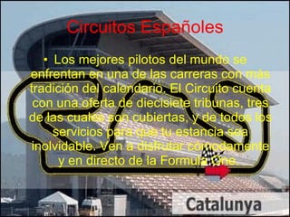 Circuitos Españoles Los mejores pilotos del mundo se enfrentan en una de las carreras con más tradición del calendario. El Circuito cuenta con una oferta de diecisiete tribunas, tres de las cuales son cubiertas, y de todos los servicios para que tu estancia sea inolvidable. Ven a disfrutar cómodamente y en directo de la Formula One.  