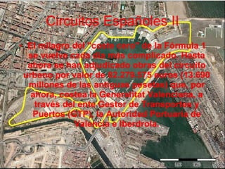 Circuitos Españoles II El milagro del "coste cero" de la Fórmula 1 se vuelve cada día más complicado. Hasta ahora se han adjudicado obras del circuito urbano por valor de 82.279.575 euros (13.690 millones de las antiguas pesetas) que, por ahora, costea la Generalitat Valenciana, a través del ente Gestor de Transportes y Puertos (GTP), la Autoridad Portuaria de Valencia e Iberdrola. 