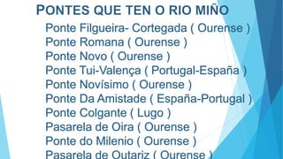 Ponte Filgueira- Cortegada ( Ourense )
Ponte Romana ( Ourense )
Ponte Novo ( Ourense )
Ponte Tui-Valença ( Portugal-España )
Ponte Novísimo ( Ourense )
Ponte Da Amistade ( España-Portugal )
Ponte Colgante ( Lugo )
Pasarela de Oira ( Ourense )
Ponte do Milenio ( Ourense )
 
