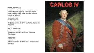 NOME SECULAR:
Carlos Antonio Pascual Francisco Javier
Juan Nepomuceno José Januario Serafín
Diego de Borbón.
NACEMENTO:
11 de novembro de 1748 en Portici, Reino de
Nápoles.
FALECEMENTO:
20 xaneiro de 1819 en Roma, Estados
Pontificios.
REINADO:
14 de decembro de 1788 ata o 19 de marzo
de 1808.
 