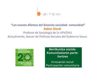 “Los nuevos dilemas del binomio sociedad- comunidad”
Xabier Aierdi
Profesor de Sociología de la UPV/EHU
Actualmente, Asesor de Políticas Sociales del Gobierno Vasco.
 