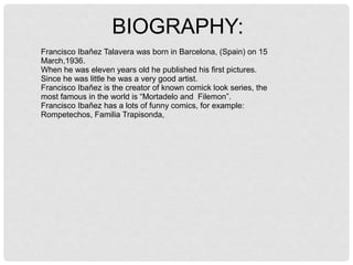 BIOGRAPHY:
Francisco Ibañez Talavera was born in Barcelona, (Spain) on 15
March,1936.
When he was eleven years old he published his first pictures.
Since he was little he was a very good artist.
Francisco Ibañez is the creator of known comick look series, the
most famous in the world is “Mortadelo and Filemon”.
Francisco Ibañez has a lots of funny comics, for example:
Rompetechos, Familia Trapisonda,
 