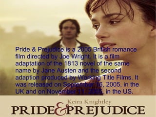 Pride & Prejudice is a 2005 British romance film directed by Joe Wright. It is a film adaptation of the 1813 novel of the same name by Jane Austen and the second adaption produced by Working Title Films. It was released on September 16, 2005, in the UK and on November 11, 2005, in the US. 