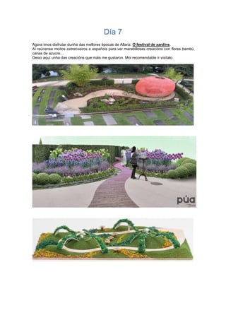 Día 7
Agora imos disfrutar dunha das mellores épocas de Allariz: O festival de xardíns.
Aí reúnense moitos extranxeiros e españois para ver marabillosas creacións con flores bambú
canas de azucre…
Deixo aquí unha das creacións que máis me gustaron. Moi recomendable ir visítalo.
 