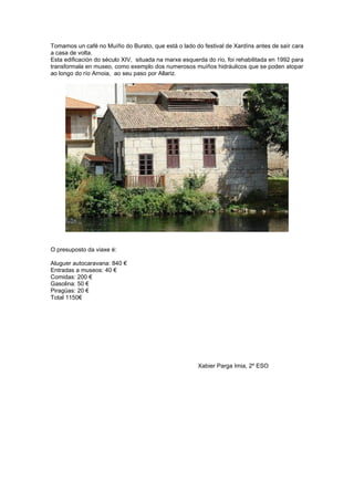 Tomamos un café no Muíño do Burato, que está o lado do festival de Xardíns antes de saír cara
a casa de volta.
Esta edificación do século XIV, situada na marxe esquerda do río, foi rehabilitada en 1992 para
transformala en museo, como exemplo dos numerosos muíños hidráulicos que se poden atopar
ao longo do río Arnoia, ao seu paso por Allariz.
O presuposto da viaxe é:
Aluguer autocaravana: 840 €
Entradas a museos: 40 €
Comidas: 200 €
Gasolina: 50 €
Piragüas: 20 €
Total 1150€
Xabier Parga Imia, 2º ESO
 