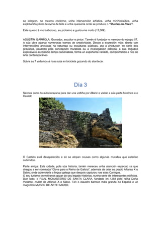 se integren, no mesmo contorno, unha intervención artística, unha minihidraúlica, unha
explotación piloto de ovino de leite e unha queixería onde se produce o “Queixo do Rexo”.
Este queixo é moi saboroso, eu probeino e gustoume moito (12,00€)
AGUSTÍN IBARROLA: Gravador, escultor e pintor. Tamén é fundador e membro do equipo 57.
A súa obra abarca numerosas tramas de creatividade. Desde a expresión máis aberta con
intervencións artísticas na natureza ou esculturas públicas, ata a produción en serie dos
gravados, pasando pola concepción muralista ou a investigación plástica, a súa linguaxe
expresiva e ao mesmo tempo racionalista, forma un expoñente variado, comprometido e rico do
Arte contemporáneo
Sobre as 7 voltamos á nosa ruta en bicicleta gozando do atardecer.
Día 3
Saímos cedo da autocaravana para dar una voltiña por Allariz e visitar a súa parte histórica e o
Castelo
O Castelo está desaparecido e só se atopan cousas como algunas murallas que estarían
cubrindoo.
Parte antiga: Esta cidade, pola súa historia, tamén mereceu unha atención especial, xa que
chegou a ser nomeada "Clave para o Reino de Galicia", ademais de criar ao propio Alfonso X o
Sabio; onde aprendería a lingua galega que despois capturou nas súas Cantigas.
O seu turismo permitiranos gozar do seu legado histórico, nunha serie de interesantes edificios.
Dun lado, o REAL MONASTERIO DE SANTA CLARA, fundado en 1268 pola raíña Doña
Violante, muller de Alfonso X o Sabio. Ten o claustro barroco máis grande de España e un
magnífico MUSEO DE ARTE SACRO.
 