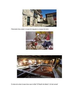 Pola tarde imos visitar o museo do xoguete e o museo do coiro.
E antes de volver á casa imos cear no Bar “O Pepiño de Allariz”. Un bar xenial!
 