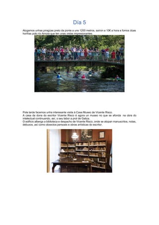 Día 5
Alugamos unhas piragüas preto da ponte a uns 1200 metros, saíron a 10€ a hora e fomos dúas
horiñas polo río Arnoia que ten unas vistas impresionantes.
Pola tarde facemos unha interesante visita á Casa Museo de Vicente Risco.
A casa da dona do escritor Vicente Risco é agora un museo no que se afonda na obra do
intelectual continuando, así, o seu labor a prol de Galiza.
O edificio alberga a biblioteca e despacho de Vicente Risco, onde se atopan manuscritos, notas,
debuxos, así como obxectos persoais e obras artísticas do escritor.
 