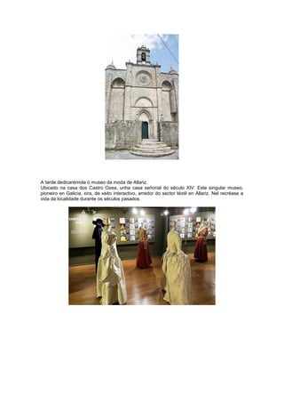 A tarde dedicarémola ó museo da moda de Allariz.
Ubicado na casa dos Castro Oxea, unha casa señorial do século XIV. Este singular museo,
pioneiro en Galicia, xira, de xeito interactivo, arredor do sector téxtil en Allariz. Nel recréase a
vida da localidade durante os séculos pasados.
 