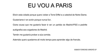 EU VOU A PARIS
Elixín esta cidade porque quero visitar a Torre Eiffel e a catedral de Notre Dame.
Gustaríame ir en avión porque nunca fun.
Outra cousa que me gustaría facer é ver un partido do Madrid-PSG e pedirlle
autógrafos aos xogadores do Madrid.
Tamén me gustaría probar a súa comida.
Ademáis quero quedarme alí moito tempo para aprender algo de francés.
XABIER FERREIRO ARROYO 6º
 