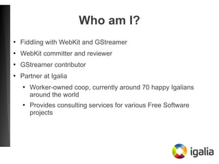 Who am I?
●
Fiddling with WebKit and GStreamer
●
WebKit committer and reviewer
●
GStreamer contributor
●
Partner at Igalia...