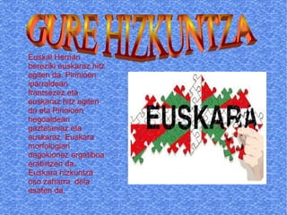 Euskal Herrian
bereziki euskaraz hitz
egiten da. Pirinioen
iparraldean
frantsezez eta
euskaraz hitz egiten
da eta Pirinioen
hegoaldean
gaztelaniaz eta
euskaraz. Euskara
morfologiari
dagokionez ergatiboa
erabiltzen da.
Euskara hizkuntza
oso zaharra dela
esaten da.

 