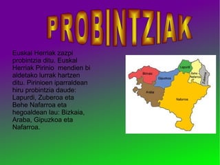 Euskal Herriak zazpi
probintzia ditu. Euskal
Herriak Pirinio mendien bi
aldetako lurrak hartzen
ditu. Pirinioen iparraldean
hiru probintzia daude:
Lapurdi, Zuberoa eta
Behe Nafarroa eta
hegoaldean lau: Bizkaia,
Araba, Gipuzkoa eta
Nafarroa.

 
