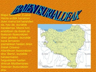 Mapa fisikoetan Euskal
Herria erditik banatzen
duen marra bat bereizten
da, hau da, isurialde
banalerroa. Marra hori
erabiltzen da ibaiak ze
itsasoan itsasoratzen
diren jakiteko. Isurialde
bana lerroaren
iparraldean hasten diren
ibaiak Ozeano
Atlantikoan itsasoratzen
dira. Berriz, isurialde
banaerroaren
hegoaldean hasten
direnak Mediterraneo
Itsasoan itsasoratzen
dira.

 
