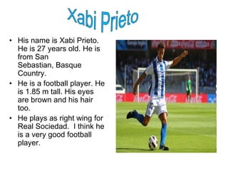 • His name is Xabi Prieto.
  He is 27 years old. He is
  from San
  Sebastian, Basque
  Country.
• He is a football player. He
  is 1.85 m tall. His eyes
  are brown and his hair
  too.
• He plays as right wing for
  Real Sociedad. I think he
  is a very good football
  player.
 