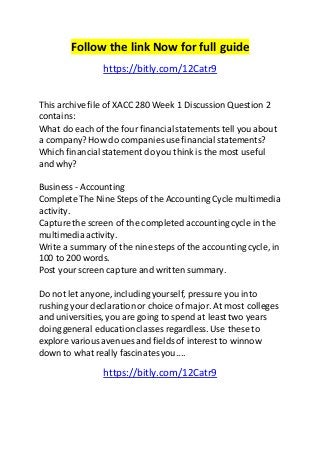 Follow the link Now for full guide 
https://bitly.com/12Catr9 
This archive file of XACC 280 Week 1 Discussion Question 2 
contains: 
What do each of the four financial statements tell you about 
a company? How do companies use financial statements? 
Which financial statement do you think is the most useful 
and why? 
Business - Accounting 
Complete The Nine Steps of the Accounting Cycle multimedia 
activity. 
Capture the screen of the completed accounting cycle in the 
multimedia activity. 
Write a summary of the nine steps of the accounting cycle, in 
100 to 200 words. 
Post your screen capture and written summary. 
Do not let anyone, including yourself, pressure you into 
rushing your declaration or choice of major. At most colleges 
and universities, you are going to spend at least two years 
doing general education classes regardless. Use these to 
explore various avenues and fields of interest to winnow 
down to what really fascinates you.... 
https://bitly.com/12Catr9 
