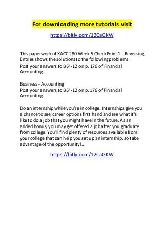For downloading more tutorials visit 
https://bitly.com/12CaGKW 
This paperwork of XACC 280 Week 5 CheckPoint 1 - Reversing 
Entries shows the solutions to the following problems: 
Post your answers to BE4-12 on p. 176 of Financial 
Accounting 
Business - Accounting 
Post your answers to BE4-12 on p. 176 of Financial 
Accounting 
Do an internship while you're in college. Internships give you 
a chance to see career options first hand and see what it's 
like to do a job that you might have in the future. As an 
added bonus, you may get offered a job after you graduate 
from college. You'll find plenty of resources available from 
your college that can help you set up an internship, so take 
advantage of the opportunity!... 
https://bitly.com/12CaGKW 
