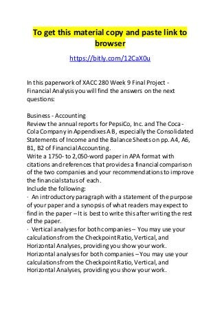 To get this material copy and paste link to 
browser 
https://bitly.com/12CaX0u 
In this paperwork of XACC 280 Week 9 Final Project - 
Financial Analysis you will find the answers on the next 
questions: 
Business - Accounting 
Review the annual reports for PepsiCo, Inc. and The Coca- 
Cola Company in Appendixes A B, especially the Consolidated 
Statements of Income and the Balance Sheets on pp. A4, A6, 
B1, B2 of Financial Accounting . 
Write a 1750- to 2,050-word paper in APA format with 
citations and references that provides a financial comparison 
of the two companies and your recommendations to improve 
the financial status of each. 
Include the following: 
· An introductory paragraph with a statement of the purpose 
of your paper and a synopsis of what readers may expect to 
find in the paper – It is best to write this after writing the rest 
of the paper. 
· Vertical analyses for both companies – You may use your 
calculations from the Checkpoint Ratio, Vertical, and 
Horizontal Analyses, providing you show your work. 
Horizontal analyses for both companies – You may use your 
calculations from the Checkpoint Ratio, Vertical, and 
Horizontal Analyses, providing you show your work. 
 