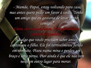   - Mamãe, Papai, estou voltando para casa,
mas antes quero pedir um favor à vocês. Tenho
um amigo que eu gostaria de levar junto
comigo.
-Claro, eles responderam. Nós adoraríamos
conhecê-lo também! 
Há algo que vocês precisam saber antes,
continuou o filho. Ele foi terrivelmente ferido
em combate. Pisou numa mina e perdeu um
braço e uma perna. Pior ainda é que ele não tem
nenhum outro lugar para morar.

 