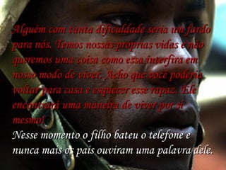 Alguém com tanta dificuldade seria um fardo
para nós. Temos nossas próprias vidas e não
queremos uma coisa como essa interfira em
nosso modo de viver. Acho que você poderia
voltar para casa e esquecer esse rapaz. Ele
 
encontrará uma maneira de viver por si
mesmo!
Nesse momento o filho bateu o telefone e
nunca mais os pais ouviram uma palavra dele.

 