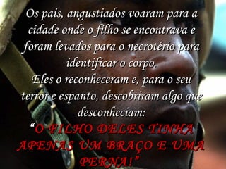 Os pais, angustiados voaram para a
cidade onde o filho se encontrava e
foram levados para o necrotério para
identificar o corpo.
Eles o reconheceram e, para o seu
terror e espanto, descobriram algo que
desconheciam:
“ O FILHO DELES TINHA
APENAS UM BRAÇO E UMA
PERNA!”

 