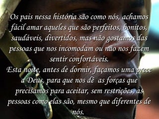 Os pais nessa história são como nós, achamos
fácil amar aqueles que são perfeitos, bonitos,
saudáveis, divertidos, mas não gostamos das
pessoas que nos incomodam ou não nos fazem
sentir confortáveis.
Esta noite, antes de dormir, façamos uma prece
a Deus, para que nos dê as forças que
precisamos para aceitar, sem restrições, as
pessoas como elas são, mesmo que diferentes de
nós. 

 