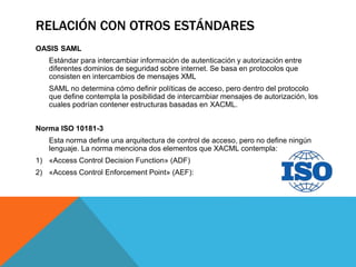 RELACIÓN CON OTROS ESTÁNDARES
OASIS SAML
Estándar para intercambiar información de autenticación y autorización entre
diferentes dominios de seguridad sobre internet. Se basa en protocolos que
consisten en intercambios de mensajes XML
SAML no determina cómo definir políticas de acceso, pero dentro del protocolo
que define contempla la posibilidad de intercambiar mensajes de autorización, los
cuales podrían contener estructuras basadas en XACML.
Norma ISO 10181-3
Esta norma define una arquitectura de control de acceso, pero no define ningún
lenguaje. La norma menciona dos elementos que XACML contempla:
1) «Access Control Decision Function» (ADF)
2) «Access Control Enforcement Point» (AEF):
 