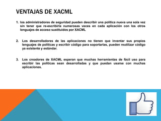 VENTAJAS DE XACML
1. los administradores de seguridad pueden describir una política nueva una sola vez
sin tener que re-escribirla numerosas veces en cada aplicación con los otros
lenguajes de acceso sustituidos por XACML
2. Los desarrolladores de las aplicaciones no tienen que inventar sus propios
lenguajes de políticas y escribir código para soportarlas, pueden reutilizar código
ya existente y estándar.
3. Los creadores de XACML esperan que muchas herramientas de fácil uso para
escribir las políticas sean desarrolladas y que puedan usarse con muchas
aplicaciones.
 