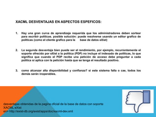 XACML DESVENTAJAS EN ASPECTOS ESPEFICOS:
1. Hay una gran curva de aprendizaje requerida que los administradores deben sortear
para escribir políticas. posible solución: puede resolverse usando un editor grafico de
políticas (como el cliente grafico para la base de datos eXist)
2. La segunda desventaja bien puede ser el rendimiento, por ejemplo, recurrentemente el
soporte ofrecido por eXist a la política (PDP) no incluye el indexado de políticas, lo que
significa que cuando el PDP recibe una petición de acceso debe preguntar a cada
política si aplica con la petición hasta que se tenga el resultado positivo.
3. como alcanzar alta disponibilidad y confianza? si este sistema falla o cae, todos los
demás serán inoperables.
desventajas obtenidas de la pagina oficial de la base de datos con soporte
XACML eXist
en> http://exist-db.org/exist/apps/doc/xacml-dev.xml
 