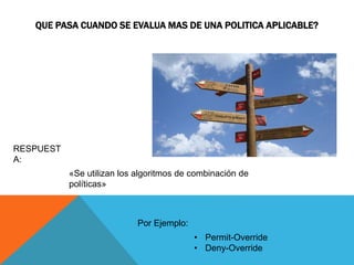 QUE PASA CUANDO SE EVALUA MAS DE UNA POLITICA APLICABLE?
«Se utilizan los algoritmos de combinación de
políticas»
RESPUEST
A:
• Permit-Override
• Deny-Override
Por Ejemplo:
 